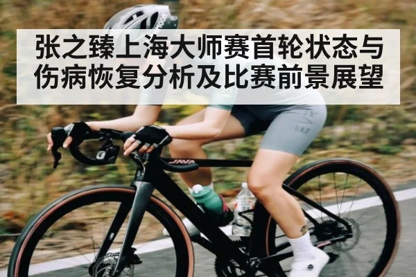 张之臻上海大师赛首轮状态与伤病恢复分析及比赛前景展望