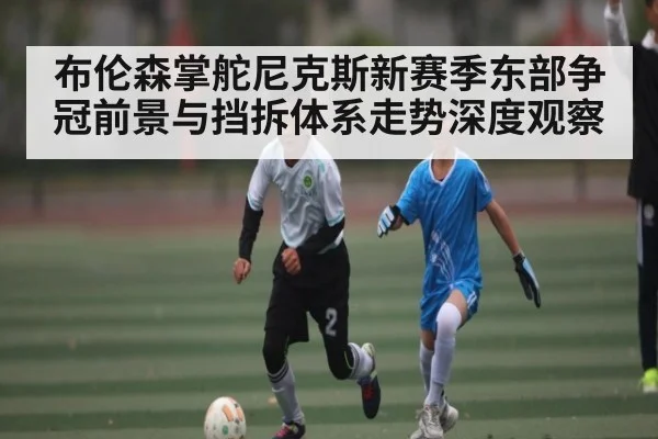 布伦森掌舵尼克斯新赛季东部争冠前景与挡拆体系走势深度观察