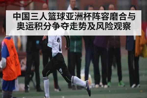 中国三人篮球亚洲杯阵容磨合与奥运积分争夺走势及风险观察